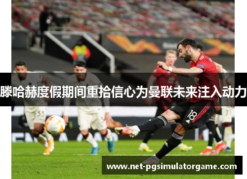 滕哈赫度假期间重拾信心为曼联未来注入动力