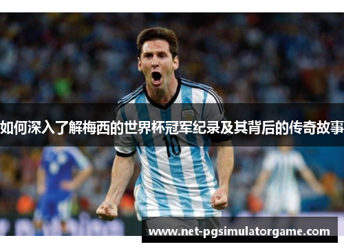 如何深入了解梅西的世界杯冠军纪录及其背后的传奇故事