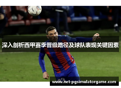 深入剖析西甲赛季晋级路径及球队表现关键因素