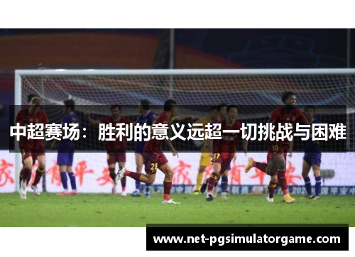 中超赛场:胜利的意义远超一切挑战与困难 中超赛场:胜利的意义远超一切挑战与困难
