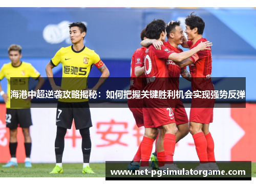 海港中超逆袭攻略揭秘：如何把握关键胜利机会实现强势反弹