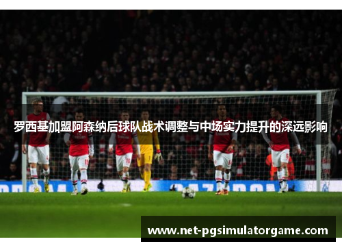 罗西基加盟阿森纳后球队战术调整与中场实力提升的深远影响 罗西基加盟阿森纳后球队战术调整与中场实力提升的深远影响