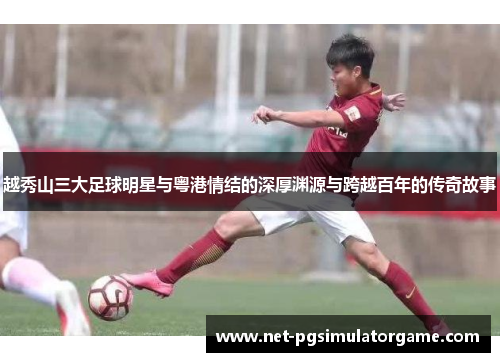越秀山三大足球明星与粤港情结的深厚渊源与跨越百年的传奇故事
