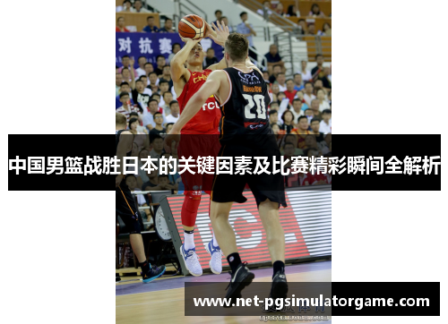 中国男篮战胜日本的关键因素及比赛精彩瞬间全解析 中国男篮战胜日本的关键因素及比赛精彩瞬间全解析