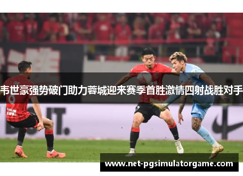韦世豪强势破门助力蓉城迎来赛季首胜激情四射战胜对手