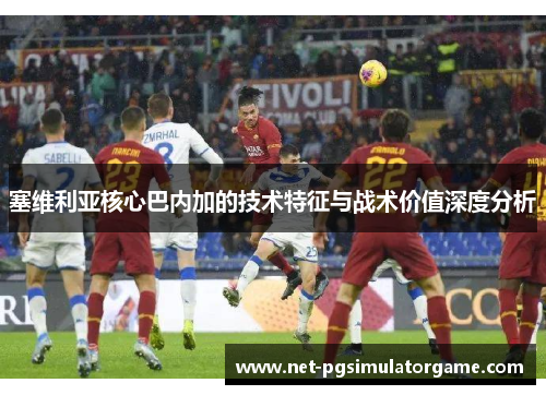 塞维利亚核心巴内加的技术特征与战术价值深度分析 塞维利亚核心巴内加的技术特征与战术价值深度分析