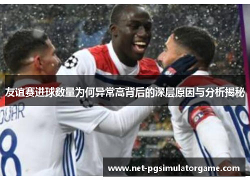 友谊赛进球数量为何异常高背后的深层原因与分析揭秘