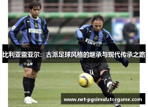 比利亚雷亚尔:古派足球风格的继承与现代传承之路 比利亚雷亚尔:古派足球风格的继承与现代传承之路