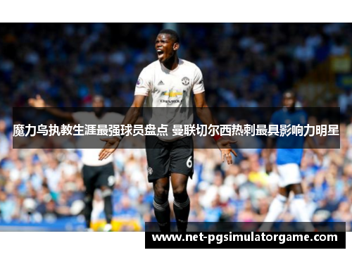魔力鸟执教生涯最强球员盘点 曼联切尔西热刺最具影响力明星