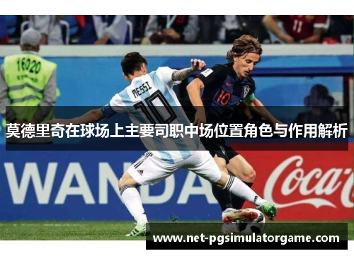 莫德里奇在球场上主要司职中场位置角色与作用解析 莫德里奇在球场上主要司职中场位置角色与作用解析
