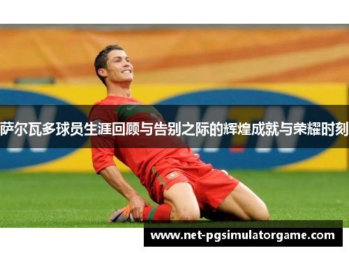 萨尔瓦多球员生涯回顾与告别之际的辉煌成就与荣耀时刻 萨尔瓦多球员生涯回顾与告别之际的辉煌成就与荣耀时刻