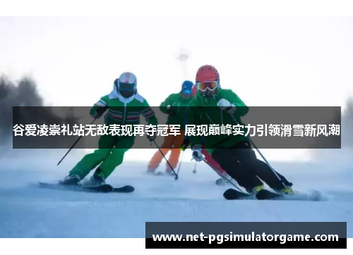 谷爱凌崇礼站无敌表现再夺冠军 展现巅峰实力引领滑雪新风潮