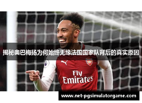 揭秘奥巴梅扬为何始终无缘法国国家队背后的真实原因