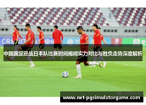 中国国足迎战日本队比赛时间揭晓实力对比与胜负走势深度解析