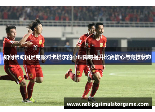 如何帮助国足克服对卡塔尔的心理障碍提升比赛信心与竞技状态